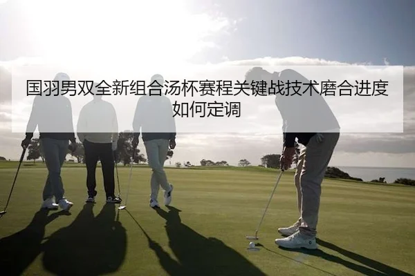 国羽男双全新组合汤杯赛程关键战技术磨合进度如何定调