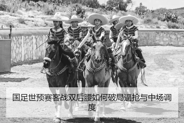 国足世预赛客战双后腰如何破局逼抢与中场调度
